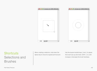 When creating a selection, hold down the
Space key to move its original point around.
Use the square bracket keys, [ and ], to adjust
the brush size up and down. Shift + [ or ] will
increase or decrease the brush hardness.
 
Selections and
Brushes
192
Shortcuts
Pixel Perfect Precision
 