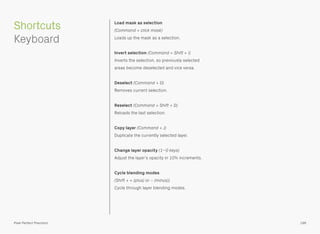 Load mask as selection 
(Command + click mask) 
Loads up the mask as a selection.
Invert selection (Command + Shift + I) 
Inverts the selection, so previously selected
areas become deselected and vice versa.
Deselect (Command + D) 
Removes current selection.
Reselect (Command + Shift + D) 
Reloads the last selection.
Copy layer (Command + J) 
Duplicate the currently selected layer.
Change layer opacity (1–0 keys) 
Adjust the layer’s opacity in 10% increments.
Cycle blending modes 
(Shift + + (plus) or − (minus)) 
Cycle through layer blending modes.
196Pixel Perfect Precision
Shortcuts 
Keyboard
 
