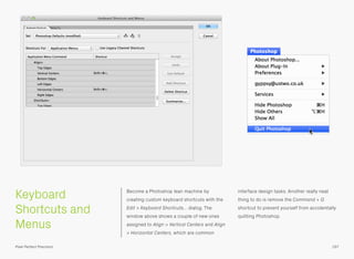 Keyboard
Shortcuts and
Menus
Become a Photoshop lean machine by
creating custom keyboard shortcuts with the
Edit > Keyboard Shortcuts… dialog. The
window above shows a couple of new ones
assigned to Align > Vertical Centers and Align
> Horizontal Centers, which are common
interface design tasks. Another really neat
thing to do is remove the Command + Q
shortcut to prevent yourself from accidentally
quitting Photoshop.
197Pixel Perfect Precision
 