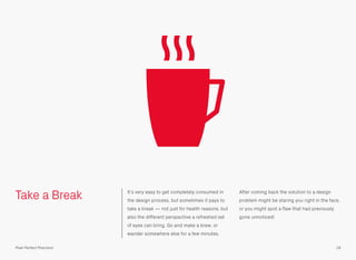 Take a Break It’s very easy to get completely consumed in
the design process, but sometimes it pays to
take a break — not just for health reasons, but
also the different perspective a refreshed set
of eyes can bring. Go and make a brew, or
wander somewhere else for a few minutes.
After coming back the solution to a design
problem might be staring you right in the face,
or you might spot a ﬂaw that had previously
gone unnoticed!
18Pixel Perfect Precision
 