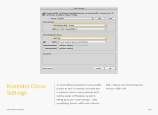 Illustrator Colour
Settings
It’s worth setting up Illustrator’s colour proﬁles
properly as well. For example, you might want
to add some colour to vector sketches which
match a design in Photoshop. As with its
sibling, go to Edit > Color Settings…, make
sure Working Spaces > RGB is set to Monitor
RGB – Display and Color Management
Policies > RGB is Off.
200Pixel Perfect Precision
 