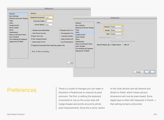 Preferences There’s a couple of changes you can make in
Illustrator’s Preferences to improve its pixel
precision. The ﬁrst, is setting the keyboard
increments to 1px so the cursor keys will
nudge shapes and points around by whole
pixel measurements. Once this is done, switch
to the Units section and set General and
Stroke to Pixels, which means all your
dimensions will now be pixel-based. Since
digital type is often still measured in Points —
that setting remains untouched.
201Pixel Perfect Precision
 