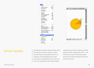 Smart Guides Sometimes you need to rebel and break out of
the pixel grid. On these occasions, Smart
Guides provide a handy alternative form of
snapping. In the example above an extra
anchor point is needed at the 45° position on
the circle. By placing a right-angled triangle
underneath it as shown, switching on Smart
Guides, and then selecting the circle — the
Pen tool can snap to the precise location
where the two shapes intersect and add an
anchor point there.
204Pixel Perfect Precision
 