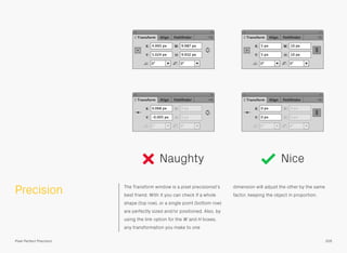 Precision The Transform window is a pixel precisionist’s
best friend. With it you can check if a whole
shape (top row), or a single point (bottom row)
are perfectly sized and/or positioned. Also, by
using the link option for the W and H boxes,
any transformation you make to one
dimension will adjust the other by the same
factor, keeping the object in proportion.
Naughty Nice
205Pixel Perfect Precision
 