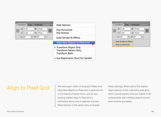 Align to Pixel Grid The new super-villain of Illustrator! Make sure
Align New Objects to Pixel Grid is switched off
in the Transform panel menu, and for any
existing shapes Align to Pixel Grid is
unchecked when they’re selected (choose
Show Options in the panel menu to display
these settings). When active this feature
aligns objects to the underlying pixel grid,
which sounds perfect until you realise it can
unexpectedly start shifting objects around
when strokes are added.
206Pixel Perfect Precision
 