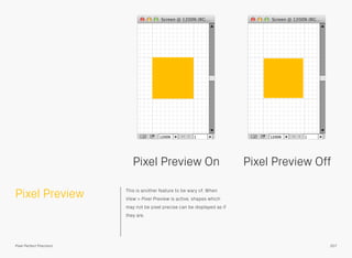 Pixel Preview This is another feature to be wary of. When
View > Pixel Preview is active, shapes which
may not be pixel precise can be displayed as if
they are.
Pixel Preview On Pixel Preview Off
207Pixel Perfect Precision
 