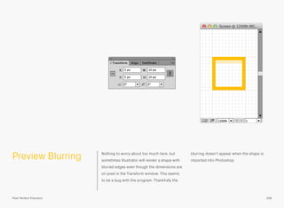 Preview Blurring Nothing to worry about too much here, but
sometimes Illustrator will render a shape with
blurred edges even though the dimensions are
on pixel in the Transform window. This seems
to be a bug with the program. Thankfully the
blurring doesn’t appear when the shape is
imported into Photoshop.
208Pixel Perfect Precision
 