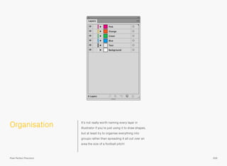 Organisation It’s not really worth naming every layer in
Illustrator if you’re just using it to draw shapes,
but at least try to organise everything into
groups rather than spreading it all out over an
area the size of a football pitch!
209Pixel Perfect Precision
 