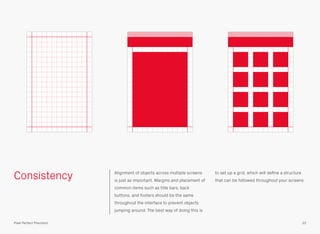 Consistency Alignment of objects across multiple screens
is just as important. Margins and placement of
common items such as title bars, back
buttons, and footers should be the same
throughout the interface to prevent objects
jumping around. The best way of doing this is
to set up a grid, which will deﬁne a structure
that can be followed throughout your screens.
22Pixel Perfect Precision
 