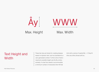 Text Height and
Width
These two tips are handy for creating designs
based on dynamic text, such as translations or
user-generated content. To ﬁnd a line of text’s
maximum possible height use the Åy combo;
similarly, if a text box needs to accommodate
a minimum number of characters then ﬁll that
limit with a series of capital Ws — if they ﬁt
then any other phrase will too.
Åy
Max. Height
WWW
Max. Width
25Pixel Perfect Precision
 