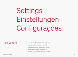Text Length If you’re working on a product that will be used
internationally then consider how long the text
content could be in other languages. The
example above shows what happens with the
German and Portuguese translations of
Settings — an increase of up to 75% in length.
Settings
Einstellungen
Configurações
26Pixel Perfect Precision
 