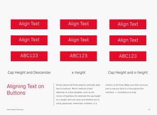 Aligning Text on
Buttons
Shown above are three ways to vertically align
text on buttons. Which method is best
depends on a few variables, such as the
choice of typeface (for example the cap height
to x-height ratio can vary) and whether you’re
using uppercase, lowercase, numbers, or a
mixture of all three. Make sure that once you
pick a rule you stick to it throughout the
interface — consistency is king!
Cap Height and Descender x-height Cap Height and x-height
27Pixel Perfect Precision
Align TextAlign Text Align Text
ABC123ABC123 ABC123
Align TextAlign Text Align Text
 