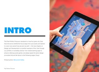 The Pixel Perfect Precision Handbook is now four years old. Over
that time we’ve shifted the focus away from pure pixels and started
to cover more about how we work as well — the new chapter on
Design and Development is a perfect example of this. Even though
our portfolio is incredibly diverse, from mobile banking apps to
physics-defying puzzle games, we always apply the same design
principles that we talk about in the following pages. Enjoy!
Product photo: Monument Valley
INTRO
1Pixel Perfect Precision
 