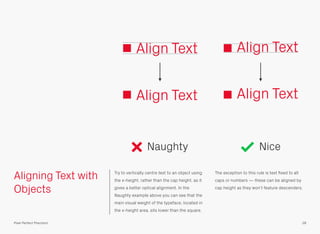 Aligning Text with
Objects
Try to vertically centre text to an object using
the x-height, rather than the cap height, as it
gives a better optical alignment. In the
Naughty example above you can see that the
main visual weight of the typeface, located in
the x-height area, sits lower than the square.
The exception to this rule is text ﬁxed to all
caps or numbers — these can be aligned by
cap height as they won’t feature descenders.
Align Text Align Text
Naughty Nice
28Pixel Perfect Precision
Align Text Align Text
 