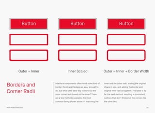 Borders and
Corner Radii
Interface components often need some kind of
border, the straight edges are easy enough to
do, but what’s the best way to work out the
outer corner radii based on the inner? There
are a few methods available, the most
common being shown above — matching the
inner and the outer radii, scaling the original
shape in size, and adding the border and
original inner radius together. The latter is by
far the best method, resulting in consistent
outlines that don’t thicken at the corners like
the other two.
30Pixel Perfect Precision
Button
Outer = Inner Inner Scaled Outer = Inner + Border Width
Button Button
 