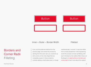 If you use the preferred method from the
previous page, but reverse the process by
starting from the outer radii, you could end up
with corners on the inner shape that are
completely square. In these situations
consider adding a small radius back in, though
mathematically “incorrect” it may look better
from a visual perspective. In the engineering
world this process is known as ﬁlleting, with
each individual corner called a ﬁllet. Check out
Ra Design’s in-depth article on borders and
corner radii to learn more about this subject.
31
Borders and
Corner Radii
Pixel Perfect Precision
Button Button
 
 
Filleting
Inner = Outer − Border Width Filleted
 