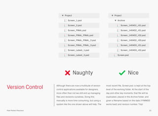 Version Control Although there are now a multitude of version
control applications available for designers,
more often than not we still end up managing
ﬁles and revisions ourselves. Doing this
manually is more time consuming, but using a
system like the one shown above will help. The
most recent ﬁle, Screen.psd, is kept at the top
level of the working folder. At the start of the
day and other key moments, that ﬁle will be
duplicated, placed in the Archive folder, and
given a ﬁlename based on the date (YYMMDD
works best) and revision number. Tidy!
Screen_140401_r01.psd
Archive
Project
Screen.psd
Screen_140402_r01.psd
Screen_140402_r02.psd
Screen_140402_r03.psd
Screen_140403_r01.psd
Screen_140403_r02.psd
Screen_1.psd
Project
Screen_2.psd
Screen_FINAL.psd
Screen_FINAL_FINAL.psd
Screen_FINAL_FINAL_2.psd
Screen_FINAL_FINAL_3.psd
Screen_Latest_1.psd
33Pixel Perfect Precision
Screen_Latest_2.psd
Naughty Nice
 