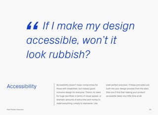 Accessibility Accessibility doesn’t mean compromise for
those with disabilities, but instead good,
inclusive design for everyone. There’s no need
for huge sacriﬁces in terms of visual appeal, or
dramatic amounts of extra time and money to
make everything comply to standards. Like
pixel perfect precision, if these principles are
built into your design process from the start,
then you’ll ﬁnd that making your product
accessible takes very little time at all.
If I make my design
accessible, won’t it
look rubbish?
“
35Pixel Perfect Precision
 