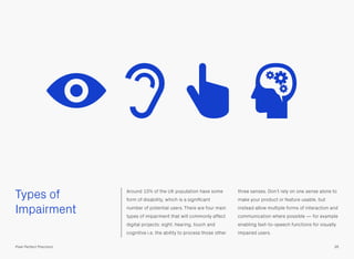 Types of
Impairment
Around 10% of the UK population have some
form of disability, which is a signiﬁcant
number of potential users. There are four main
types of impairment that will commonly affect
digital projects: sight, hearing, touch and
cognitive i.e. the ability to process those other
three senses. Don’t rely on one sense alone to
make your product or feature usable, but
instead allow multiple forms of interaction and
communication where possible — for example
enabling text-to-speech functions for visually
impaired users.
36Pixel Perfect Precision
 