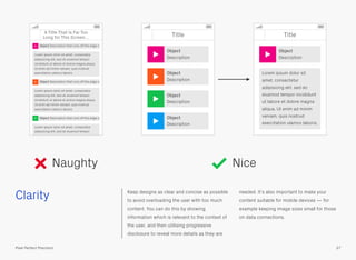 Clarity Keep designs as clear and concise as possible
to avoid overloading the user with too much
content. You can do this by showing
information which is relevant to the context of
the user, and then utilising progressive
disclosure to reveal more details as they are
needed. It’s also important to make your
content suitable for mobile devices — for
example keeping image sizes small for those
on data connections.
Naughty Nice
37Pixel Perfect Precision
Title
Object
Description
Object
Description
Object
Description
Object
Description
Title
Object
Description
Lorem ipsum dolor sit
amet, consectetur
adipisicing elit, sed do
eiusmod tempor incididunt
ut labore et dolore magna
aliqua. Ut enim ad minim
veniam, quis nostrud
exercitation ulamco laboris.
A Title That Is Far Too
Long for This Screen…
Object Description that runs off the edge o
Object Description that runs off the edge o
Object Description that runs off the edge o
Lorem ipsum dolor sit amet, consectetur
adipisicing elit, sed do eiusmod tempor
incididunt ut labore et dolore magna aliqua.
Ut enim ad minim veniam, quis nostrud
exercitation ulamco laboris.
Lorem ipsum dolor sit amet, consectetur
adipisicing elit, sed do eiusmod tempor
incididunt ut labore et dolore magna aliqua.
Ut enim ad minim veniam, quis nostrud
exercitation ulamco laboris.
Lorem ipsum dolor sit amet, consectetur
adipisicing elit, sed do eiusmod tempor
 