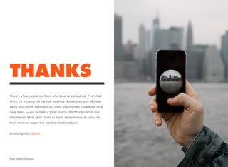 THANKS
There’s a few people out there who deserve a shout out. First of all
Shiro, for showing me the true meaning of pixel precision all those
years ago. All the designers out there sharing their knowledge on a
daily basis — you’ve been a great source of both inspiration and
information. Most of all I’d like to thank all my friends at ustwo for
their immense support in creating this handbook!
Product photo: Rando
2Pixel Perfect Precision
 