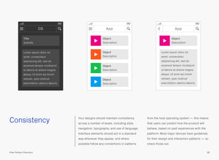 Consistency Your designs should maintain consistency
across a number of levels, including style,
navigation, typography, and use of language.
Interface elements should act in a standard
way whenever they appear, and where
possible follow any conventions or patterns
from the host operating system — this means
that users can predict how the product will
behave, based on past experiences with the
platform. Most major devices have guidelines
for their design and interaction patterns — so
check those out.
38Pixel Perfect Precision
OS
Title
Subtitle
Lorem ipsum dolor sit
amet, consectetur
adipisicing elit, sed do
eiusmod tempor incididunt
ut labore et dolore magna
aliqua. Ut enim ad minim
veniam, quis nostrud
exercitation ulamco laboris.
App
Object
Description
Object
Description
Object
Description
Object
Description
App
Object
Description
Lorem ipsum dolor sit
amet, consectetur
adipisicing elit, sed do
eiusmod tempor incididunt
ut labore et dolore magna
aliqua. Ut enim ad minim
veniam, quis nostrud
exercitation ulamco laboris.
 