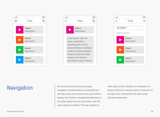 Navigation As mentioned on the previous page,
navigation should behave consistently as it
will help users move around your app without
feeling lost. Position navigational elements in
the same places across all screens, with the
same styles and labels. This also applies to
other parts of the interface, for example, if a
button performs a certain action in one part of
the app, then it should do the same when
activated elsewhere.
39Pixel Perfect Precision
Title
Object
Description
Object
Description
Object
Description
Object
Description
Title
Object
Description
Lorem ipsum dolor sit
amet, consectetur
adipisicing elit, sed do
eiusmod tempor incididunt
ut labore et dolore magna
aliqua. Ut enim ad minim
veniam, quis nostrud
exercitation ulamco laboris.
Title
Object
Description
Object
Description
Object
Description
Search results
Object
 