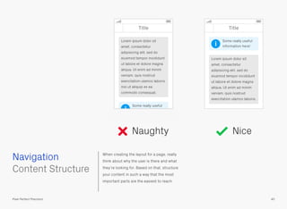When creating the layout for a page, really
think about why the user is there and what
they’re looking for. Based on that, structure
your content in such a way that the most
important parts are the easiest to reach.
 
Content Structure
Navigation
40Pixel Perfect Precision
Naughty Nice
Title Title
Some really useful
information here!
Lorem ipsum dolor sit
amet, consectetur
adipisicing elit, sed do
eiusmod tempor incididunt
ut labore et dolore magna
aliqua. Ut enim ad minim
veniam, quis nostrud
exercitation ulamco laboris
nisi ut aliquip ex ea
commodo consequat.
Some really useful
information here!
Lorem ipsum dolor sit
amet, consectetur
adipisicing elit, sed do
eiusmod tempor incididunt
ut labore et dolore magna
aliqua. Ut enim ad minim
veniam, quis nostrud
exercitation ulamco laboris.
i
i
 
