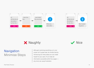 Although cramming everything on to one
screen isn’t a great idea, be mindful that by
introducing too many steps you can create
hassle for your users. Try to make all
information accessible within four pages —
any more can cause frustration.
 
Minimise Steps
Navigation
41Pixel Perfect Precision
Hi!
Hit the link at
the bottom
for the info…
Info
…then this
link…
…and ﬁnally
this one here.
What you
were after!Info Info
i
Naughty Nice
Much easier
to get to!
Hi!
Hit the link at
the bottom
for the info…
Info
i
 