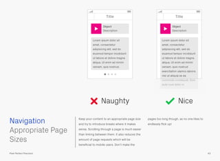 Keep your content to an appropriate page size
and try to introduce breaks where it makes
sense. Scrolling through a page is much easier
than linking between them, it also reduces the
amount of page requests which will be
beneﬁcial to mobile users. Don’t make the
pages too long though, as no one likes to
endlessly ﬂick up!
 
Appropriate Page
Sizes
Navigation
43Pixel Perfect Precision
Naughty Nice
Title Title
Lorem ipsum dolor sit
amet, consectetur
adipisicing elit, sed do
eiusmod tempor incididunt
ut labore et dolore magna
aliqua. Ut enim ad minim
veniam, quis nostrud
exercitation ulamco laboris
nisi ut aliquip ex ea
commodo consequat. Duis
aute irure dolor in.
Lorem ipsum dolor sit
amet, consectetur
adipisicing elit, sed do
eiusmod tempor incididunt
ut labore et dolore magna
aliqua. Ut enim ad minim
veniam, quis nostrud.
Object
Description
Object
Description
 