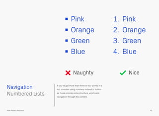 If you’ve got more than three or four points in a
list, consider using numbers instead of bullets
as these provide some structure, which aids
navigation through the content.
Pink
Orange
Green
Blue
1. Pink
2. Orange
3. Green
4. Blue
 
Numbered Lists
Navigation
45Pixel Perfect Precision
Naughty Nice
 