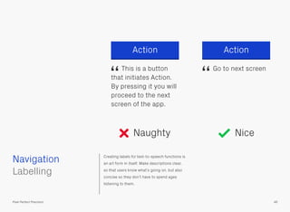Creating labels for text-to-speech functions is
an art form in itself. Make descriptions clear,
so that users know what’s going on, but also
concise so they don’t have to spend ages
listening to them.
ActionAction
This is a button
that initiates Action.
By pressing it you will
proceed to the next
screen of the app.
Go to next screen
 
Labelling
Navigation
46Pixel Perfect Precision
Naughty Nice
“ “
 