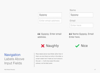 Place labels above input ﬁelds rather than in
them, as once there’s an entry in the latter, a
screen reader won’t make as much sense to
the user — it will only output the value
entered, not the ﬁeld name.
 
Labels Above
Input Fields
Naughty Nice
Gyppsy. Enter email
address.
“
Name Gyppsy. Email
Enter here.
“
Gyppsy
Enter email address Email
Name
Gyppsy
Enter here
Navigation
47Pixel Perfect Precision
 