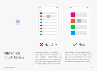 Interaction When creating designs for touch-based
devices, always consider how easy they are to
operate using ﬁngers and thumbs. We usually
base our designs on a minimum touch area of
7mm2, which is the rough size of the contact
area between a ﬁnger and screen, and then
leave at least a 2mm gap between items so
they don’t get pressed accidentally. If you’ve
got components that will be primarily thumb-
operated, then make those wider, as the
average width of an adult thumb is 25mm.
7mm2
Naughty Nice
48Pixel Perfect Precision
 
Touch Targets
 