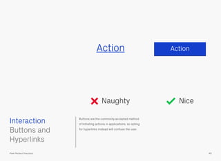 Buttons are the commonly accepted method
of initiating actions in applications, so opting
for hyperlinks instead will confuse the user.
 
Buttons and
Hyperlinks
ActionAction
Naughty
Interaction
49Pixel Perfect Precision
Nice
 