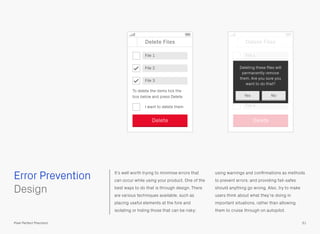 Error Prevention It’s well worth trying to minimise errors that
can occur while using your product. One of the
best ways to do that is through design. There
are various techniques available, such as
placing useful elements at the fore and
isolating or hiding those that can be risky;
using warnings and conﬁrmations as methods
to prevent errors; and providing fail-safes
should anything go wrong. Also, try to make
users think about what they’re doing in
important situations, rather than allowing
them to cruise through on autopilot.
 
Design
51Pixel Perfect Precision
Delete Files
File 1
File 2
File 3
I want to delete them
Delete
To delete the items tick the
box below and press Delete
Delete Files
File 2
File 1
File 4
File 3
File 5
Delete
Deleting these ﬁles will
permanently remove
them. Are you sure you
want to do that?
Yes No
 