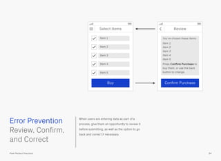 When users are entering data as part of a
process, give them an opportunity to review it
before submitting, as well as the option to go
back and correct if necessary.
 
Review, Confirm,
and Correct
Select Items
Item 1
Error Prevention
54Pixel Perfect Precision
Item 2
Item 3
Item 4
Item 5
Buy
Review
You’ve chosen these items:
Item 1
Item 2
Item 3
Item 4
Item 5
Press Conﬁrm Purchase to
buy them, or use the back
button to change.
Conﬁrm Purchase
 