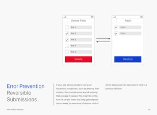 If your app allows people to carry out
hazardous procedures, such as deleting their
content, then provide some way of undoing
that process if needed. This might be in the
form of a trash folder that only gets emptied
once a week, or some kind of version control
which allows users to step back in time to a
previous revision.
 
Reversible
Submissions
Error Prevention
55Pixel Perfect Precision
Delete Files
File 1
File 2
File 3
Delete
Trash
Restore
File 4
File 5
File 3
File 4
 