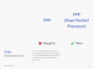 If you’re using abbreviations make sure to
include their expansion on ﬁrst use. Better still
try to avoid them altogether, as remembering
what they stand for can prove difﬁcult for
some users.
PPP
PPP
(Pixel Perfect
Precision)
Naughty Nice
 
Abbreviations
Copy
59Pixel Perfect Precision
 