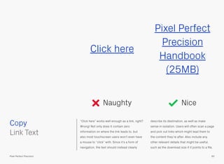 “Click here” works well enough as a link, right?
Wrong! Not only does it contain zero
information on where the link leads to, but
also most touchscreen users won’t even have
a mouse to “click” with. Since it’s a form of
navigation, the text should instead clearly
describe its destination, as well as make
sense in isolation. Users will often scan a page
and pick out links which might lead them to
the content they’re after. Also include any
other relevant details that might be useful,
such as the download size if it points to a ﬁle.
Copy
60Pixel Perfect Precision
Click here
Pixel Perfect
Precision
Handbook
(25MB)
Naughty Nice
 
Link Text
 