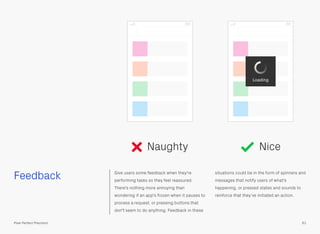 Feedback Give users some feedback when they're
performing tasks so they feel reassured.
There's nothing more annoying than
wondering if an app's frozen when it pauses to
process a request, or pressing buttons that
don't seem to do anything. Feedback in these
situations could be in the form of spinners and
messages that notify users of what's
happening, or pressed states and sounds to
reinforce that they’ve initiated an action.
61Pixel Perfect Precision
Naughty Nice
Loading
 