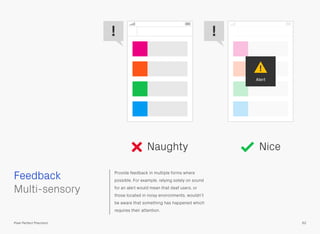Provide feedback in multiple forms where
possible. For example, relying solely on sound
for an alert would mean that deaf users, or
those located in noisy environments, wouldn’t
be aware that something has happened which
requires their attention.
 
Multi-sensory
Feedback
62Pixel Perfect Precision
Naughty Nice
Alert
!
! !
 