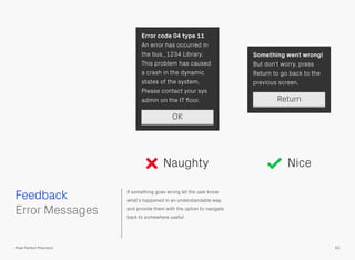 If something goes wrong let the user know
what’s happened in an understandable way,
and provide them with the option to navigate
back to somewhere useful.
 
Error Messages
Return
Something went wrong!
But don’t worry, press
Return to go back to the
previous screen.
Error code 04 type 11
An error has occurred in
the bus_1234 Library.
This problem has caused
a crash in the dynamic
states of the system.
Please contact your sys
admin on the IT ﬂoor.
OK
Feedback
63Pixel Perfect Precision
Naughty Nice
 