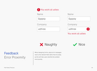 When designing forms, place error messages
next to the relevant ﬁeld rather than far away,
as this will help users identify the problem
more quickly.
 
Error Proximity
Feedback
64Pixel Perfect Precision
Naughty Nice
Company
Name
You work at ustwo
Gyppsy
usthree !
Company
Name
You work at ustwo
Gyppsy
usthree
!
 