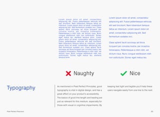 Typography As mentioned in Pixel Perfect Principles, good
typography is vital in digital design, and has a
great effect on your product’s accessibility.
The basics of good line length and leading are
just as relevant for this medium, especially for
those with visual or cognitive impairments. By
keeping text light and legible you’ll help these
users navigate easily from one line to the next.
Lorem ipsum dolor sit amet, consectetur
adipiscing elit. Fusce pellentesque vehicula elit
sed tincidunt. Nam bibendum tempus tellus ac
interdum. Lorem ipsum dolor sit amet, consectetur
adipiscing elit. Sed fermentum sodales orci. Class
aptent taciti sociosqu ad litora torquent per
conubia nostra, per inceptos himenaeos.
Pellentesque a nibh nibh, vel dictum risus. Nunc
congue vestibulum nibh non sollicitudin. Donec
eget metus leo, eleifend tempus enim. Lorem
ipsum dolor sit amet, consectetur adipiscing elit.
Fusce pellentesque vehicula elit sed tincidunt.
Nam bibendum tempus tellus ac interdum. Lorem
ipsum dolor sit amet, consectetur adipiscing elit.
Sed fermentum sodales orci. Class aptent taciti
sociosqu ad litora torquent per conubia nostra, per
inceptos himenaeos. Pellentesque a nibh nibh, vel
dictum risus. Nunc congue vestibulum nibh non
sollicitudin. Donec eget metus leo, eleifend
tempus enim.
Lorem ipsum dolor sit amet, consectetur
adipiscing elit. Fusce pellentesque vehicula
elit sed tincidunt. Nam bibendum tempus
tellus ac interdum. Lorem ipsum dolor sit
amet, consectetur adipiscing elit. Sed
fermentum sodales orci.
Class aptent taciti sociosqu ad litora
torquent per conubia nostra, per inceptos
himenaeos. Pellentesque a nibh nibh, vel
dictum risus. Nunc congue vestibulum nibh
non sollicitudin. Donec eget metus leo.
65Pixel Perfect Precision
Naughty Nice
 