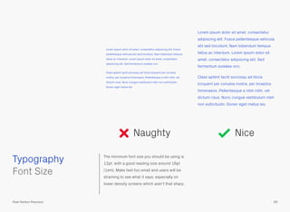 The minimum font size you should be using is
12pt, with a good reading size around 16pt
(1em). Make text too small and users will be
straining to see what it says, especially on
lower density screens which aren’t that sharp.
 
Font Size
Lorem ipsum dolor sit amet, consectetur
adipiscing elit. Fusce pellentesque vehicula
elit sed tincidunt. Nam bibendum tempus
tellus ac interdum. Lorem ipsum dolor sit
amet, consectetur adipiscing elit. Sed
fermentum sodales orci.
Class aptent taciti sociosqu ad litora
torquent per conubia nostra, per inceptos
himenaeos. Pellentesque a nibh nibh, vel
dictum risus. Nunc congue vestibulum nibh
non sollicitudin. Donec eget metus leo.
Lorem ipsum dolor sit amet, consectetur adipiscing elit. Fusce
pellentesque vehicula elit sed tincidunt. Nam bibendum tempus
tellus ac interdum. Lorem ipsum dolor sit amet, consectetur
adipiscing elit. Sed fermentum sodales orci.
Class aptent taciti sociosqu ad litora torquent per conubia
nostra, per inceptos himenaeos. Pellentesque a nibh nibh, vel
dictum risus. Nunc congue vestibulum nibh non sollicitudin.
Donec eget metus leo.
Naughty Nice
Typography
66Pixel Perfect Precision
 