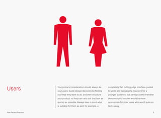 Users Your primary consideration should always be
your users. Guide design decisions by ﬁnding
out what they want to do, and then structure
your product so they can carry out that task as
quickly as possible. Always bear in mind what
is suitable for them as well; for example, a
completely ﬂat, cutting edge interface guided
by grids and typography may work for a
younger audience, but perhaps some friendlier
skeuomorphic touches would be more
appropriate for older users who aren’t quite so
tech-savvy.
5Pixel Perfect Precision
 