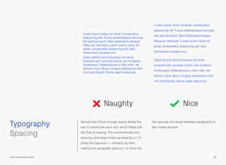 Giving lines of text enough space allows the
eye to clearly see each one, which helps with
the ﬂow of reading. The recommended line
spacing (otherwise known as leading) is 1.5
times the type size — similarly, by then
making the paragraph spacing 1.5 times the
line spacing, the break between paragraphs is
also made obvious.
 
Spacing
Naughty
Lorem ipsum dolor sit amet, consectetur
adipiscing elit. Fusce pellentesque vehicula
elit sed tincidunt. Nam bibendum tempus
tellus ac interdum. Lorem ipsum dolor sit
amet, consectetur adipiscing elit. Sed
fermentum sodales orci.
Class aptent taciti sociosqu ad litora
torquent per conubia nostra, per inceptos
himenaeos. Pellentesque a nibh nibh, vel
dictum risus. Nunc congue vestibulum nibh
non sollicitudin. Donec eget metus leo.
Lorem ipsum dolor sit amet, consectetur
adipiscing elit. Fusce pellentesque vehicula
elit sed tincidunt. Nam bibendum tempus
tellus ac interdum. Lorem ipsum dolor sit
amet, consectetur adipiscing elit. Sed
fermentum sodales orci.
Class aptent taciti sociosqu ad litora
torquent per conubia nostra, per inceptos
himenaeos. Pellentesque a nibh nibh, vel
dictum risus. Nunc congue vestibulum nibh
non sollicitudin. Donec eget metus leo.
Nice
Typography
68Pixel Perfect Precision
 
