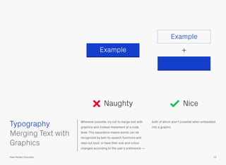 Wherever possible, try not to merge text with
graphics and instead implement at a code
level. This separation means words can be
recognized by text-to-speech functions and
read out loud, or have their size and colour
changed according to the user’s preference —
both of which aren’t possible when embedded
into a graphic.
 
Merging Text with
Graphics
Example
+Example
Typography
73Pixel Perfect Precision
Naughty Nice
 