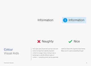 Colour Try to give users visual aids such as icons and
colours to help them identify important
content on a page. Colour coding is also a
handy way to identify different types of
content — something which can be especially
useful for those with cognitive impairments.
Make sure it’s used consistently though!
 
Visual Aids
InformationInformation
Naughty Nice
74Pixel Perfect Precision
i
 